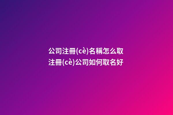 公司注冊(cè)名稱怎么取 注冊(cè)公司如何取名好-第1張-公司起名-玄機(jī)派